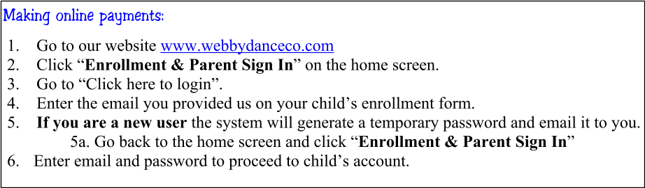 Making online payments: 	1.	Go to our website www.webbydanceco.com 	2.	Click “Enrollment & Parent Sign In” on the home screen. 	3.	Go to “Click here to login”. 	4.	Enter the email you provided us on your child’s enrollment form. 	5.	If you are a new user the system will generate a temporary password and email it to you. 5a. Go back to the home screen and click “Enrollment & Parent Sign In”  6.	 Enter email and password to proceed to child’s account.